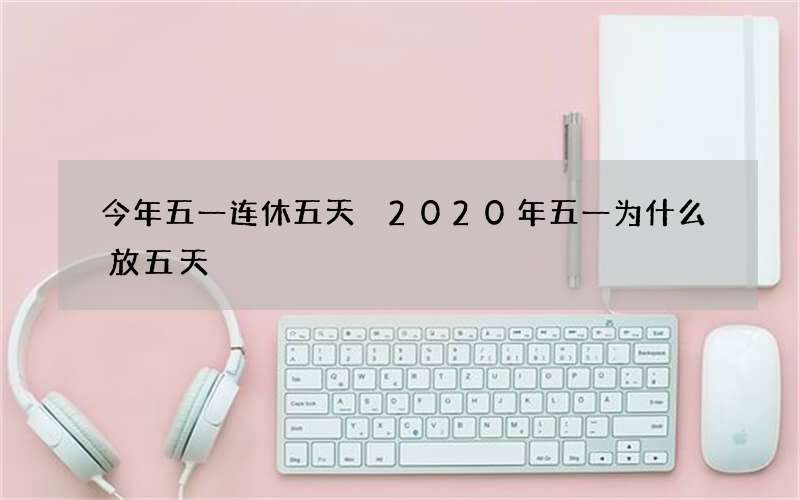 今年五一连休五天 2020年五一为什么放五天